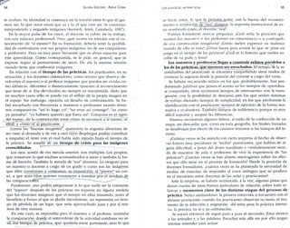 54 GLORIA EDELSTEIN - ADELA CORIA 
te ocultan. Su identidad se construye en la tensión entre lo que él qui­siera 
ser, lo que otros creen que es y l o él que cree ser. Se constaiye 
anteponiendo y negando imágenes (Kemedi, Aristi, Castañeda. 1987). 
En la mayor parte de los casos, el docente se cubre, en su trabajo, 
con una máscara profesional. Pero, ¿qué ocurre en relación con el co­nocimiento 
de "sí mismo"? En su formación, debería tener la posibili­dad 
de confrontarse con sus propias imágenes, las de sus compañeros 
y profesores. Pero es muy poco frecuente que se abran espacios para 
este aprendizaje. Como contrapartida, se le pide, en general, que se 
exprese según el pensamiento de otros. De ahí la enorme tensión 
cuando tiene que confrontar imágenes. 
En relación con el tiempo de las prácticas, los practicantes, en su 
actuación, y los docentes orientadores, como tercero que observa, de­volverían 
al maestro o al profesor imágenes que pueden ser vividas co­mo 
idénticas, diferentes o diametralmente opuestas al reconocimiento 
que tiene de sí. Esa devolución no siempre es interpretada, dado que 
en muchos casos sólo se puede ver el reflejo de la propia imagen en 
el espejo. Sin embargo, operaría un desafío de confrontación. Se ha­brá 
escuchado con frecuencia a maestros o profesores usando térmi­nos 
comparativos: "así lo hago yo", "no eran así conmigo", "es como 
yo pensaba", "yo hubiera querido que fuera así". Comparar es el signo 
del espejo, de la contrastación entre cómo se reconoce a"sí mismo, el 
ideal, y cómo ve al practicante, j 
Contra las "buenas imágenes", aparecería la angustia silenciosa de 
ser visto al desnudo y de ver a otro cuyo despliegue podría contribuir 
a empañar el lente con el cual había sido mirado hasta el tiempo de 
la práctica. Se trataría de un tiempo de crisis para las imágenes 
consolidadas. 
Los ojos, sostén de esa mirada anterior, son múltiples. Los propios, 
que remueven lo que estaban acostumbrados a mirar y también la for­ma 
de hacerlo. También la mirada de "sus" alumnos. Lo riesgoso para 
un maestro o docente a cargo de un grado o curso son las imágenes 
que ellos construyen y contrastan; su exposición, al "prestar" un cur­so, 
a que sean ellos quienes comiencen a transitar por el sendero de 
las comparaciones. "~*-~«~-__—— 
Finalmente, uno podría preguntarse si l o que suele ser la constante 
del "repaso" después de las prácticas no expresa en alguna medida 
que los docentes imaginan que el tiempo en ellas insumido, junto al 
beneficio a futuro al que se aludía inicialmente, no representa un tiem­po 
de pérdida de un lugar, que sería aprovechado para y por sí mis­mos 
de otra manera. 
En este caso, se impondría para el maestro o el profesor, reinstalar 
la comparación, donde el antecedente de la actividad cotidiana no se­ría 
ese tiempo de práctica, que quedaría entre paréntesis, sino lo que 
Los SUJETOS DE LAS PRÁCTICAS 55 
se hacía antes, lo que le permitía sentir, con la fuerza del reconoci­miento 
o aceptación ele "sus" alumnos, la impronta institucional de es­tar 
nombrado como el docente "real". 
Podrían formularse nuevas preguntas. ¿Cuál sería la posición que 
asumen los maestros o los profesores en consonancia o a contrapelo 
de esa construcción imaginaria? ¿Cómo suelen expresar su malestar 
cuando de ello se trata? ¿Cómo hacen para asumir lo que se pone en 
juego en el tiempo de las prácticas? ¿Cuál es la historia que suelen es­cribir 
de su puño y letra? 
Los maestros y profesores llegan a construir relíitos paralelos a 
los de las prácticas, que merecen ser escuchados. El tiempo cíe la i n - 
certidumbre del practicante se encuentra compartiendo otros modos de 
vivenciar la urgencia desde la posición del docente a cargo del curso. 
Se habrán reconocido relatos en los que, probablemente, han pre­dominado 
palabras que ponen el acento en los tiempos de aprendiza­je 
compartido; otros reconocen tiempos de reencuentro con la trans­gresión, 
con la posibilidad de descanso ante los que serían síntomas 
de trabajo alienado: tiempos de complicidad, en los que predomine la 
identificación con el practicante: tiempos de ejercicio de la fuerza nor­mativa 
y evaluadora. También tiempos de indiferencia porque es muy 
difícil soportar y aceptar las diferencias. 
Interesa reconstruir algunos relatos, al estilo de la confección de un 
mapa, sin descuidar que, como en toda geografía, los límites formales 
se desdibujan por efecto de los caminos sinuosos o las trampas del te­rreno. 
¿Cuántas veces se ha asistido con cierta sorpresa al hecho de obser­var 
formas muy peculiares de "recibir" practicantes, que hablan de al­guna 
dificultad, a pesar del deseo manifiesto y verdaderamente senti­do 
de maestros de aula o profesores de vivir la experiencia de "las 
prácticas"? ¿Cuántas veces se han abierto interrogantes sobre los efec­tos 
que ello tiene en el proceso de formación? Desde la posición de 
docentes formadores, ¿cuántas veces se ha planteado la necesidad de 
mediar, de consolar, de responder al cruce ambiguo que se produce 
en el encuentro entre docentes de las aulas y practicantes? 
Ante la sorpresa, se habrán reconocido, a la vez, algunas pistas que 
darían cuenta de estas formas particulares de relación, sobre todo re­lativas 
a momentos clave de las distintas etapas del proceso de 
práctica. Serían analizadores: la primera entrevista o encuentro con el 
alumno practicante; cuando los practicantes observan su tarea; el mo­mento 
de la selección y asignación del tema para la práctica intensi­va; 
la práctica en sí y su culminación. 
Se tratará entonces de seguir paso a paso el recorrido. Estar atentos 
a las actitudes y a las palabras. Escuchar más allá sin por ello juzgar: 
intentar entender para actuar. 
 