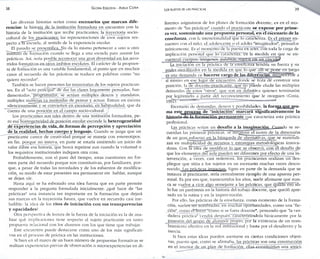 38 GLORIA EDELSTEIN - ADELA CORIA 
Las diversas historias serían como escenarios que marcan dife­rencias: 
la historia de la institución formadora en encuentro con la 
historia de la institución que recibe practicantes; la trayectoria socio-cultural 
de los practicantes; las representaciones de esos sujetos res­pecto 
a i a escuela, al sentido de la experiencia escolar. 
El pasado se presentifica.No da lo mismo pertenecer a uno u otro 
instituto de formación cuando se llega a una escuela para asumir las 
prácticas. Así. seria posible reconocer una gran diversidad en los reco­rridos 
formamos en otros ámbitos escolares. El carácter de la propues­ta 
de formación es una variable fundamental, al punto que en muchos 
casos el recuerdo de las prácticas se traduce en palabras como "no 
quiero recordar". 
También se hacen presentes las trayectorias de los sujetos practican­tes. 
En el "acto principal" de dar las clases largamente pensadas, fun­damentadas.' 
programadas, se actúan múltiples deseos y mandatos, 
múltiples maneras ya instituidas de pensar y actuar. Entran en escena 
silenciosamente y se convierten en escenario, en habitualidad, que da 
cuenta de una posición en el campo socio-cultural. 
Los practicantes son tales dentro de una institución formadora. pe­ro 
esa homogeneidad de posición escolar esconde la heterogeneidad 
de experiencias de vida, de formas de percepción y apreciación 
de la realidad, hechas cuerpo y lenguaje. Cuando se juzga que un 
practicante carece de creatividad porque se maneja con estereotipos, 
en f i n . porque no innova, en parte se estaría emitiendo u n juicio de 
valor sobre esa historia, que busca repetirse aun cuando la voluntad o 
los requisitos institucionales indiquen otra cosa. 
Probablemente, con el paso del tiempo, estas cuestiones no for­men 
parte del recuerdo porque son constitutivas, por familiares, por­que, 
a pesar de todas las novedades y de los esfuerzos de modifica­ción, 
su modo de estar presentes sea permanecer sin hablar, aunque 
se dejen oír. 
Hasta aquí se ha esbozado una idea fuerza que en parte permite 
responder a la pregunta formulada inicialmente: ¿qué hace de "las 
prácticas" una instancia tan importante en la formación que dejará 
sus marcas en la trayectoria futura, que vuelve en recuerdo casi ine­ludible: 
la idea de los ritos de iniciación con sus transparencias 
y opacidades? 
Otra perspectiva de lectura de la fuerza de la iniciación es la de ana­lizar 
qué implicaciones tiene respecto al sujeto practicante en tanto 
propuesta relacional con los alumnos con los que tiene que trabajar. 
Este encuentro puede destacarse como uno de los más significati­vos 
en el proceso de práctica en las instituciones. 
Si bien en el marco de un buen número de propuestas formativas se 
realizan experiencias previas de observación o microexperiencias en d i - 
Los SUJETOS DE LAS PRÁCICAS 39 
ferentes asignaturas de los planes de formación docente, es en el mo­mento 
de "las prácticas" cuando el practicante se expone por prime­ra 
vez, sosteniendo una propuesta personal, e n el escenario de la 
enseñanza, con la intencionalidad que lo caracteriza. Es el primer en­cuentro 
con el niño, el adolescente o el adulto "imaginados", pensados 
teóricamente. Es el momento de la puesta en acto, con toda la carga de 
implicación personal que lo caracteriza, en la medida en que se en­cuentran 
cuerpos, imágenes, palabras, sujetos en un vínculo. 
La iniciación en la practica de la enseñanza tendría su fuerza y su 
pjDjjLei .movilizaclor en la medida en que lo que allí se pone en juego 
es una demanda cíe hacerse cargo de las diferencias, reconocerse a 
sí mismo en ese lugar de encuentro, donde se trata de constaiir una 
posición, la de doeente-practicante. que rio puede eludir las múltiples 
demandas de estos "otros", qtie son en definitiva quienes terminarán 
por legitimarlo a partir del reconocimiento que le otorguen (Coria. 
1992)7 •- •• 
Escenario de demandas, deseos y posibilidades, la forrna_que asu­ma 
este proceso, de "iniciación" marcará significativamente la 
historia.de.la formación permanente que caracteriza esta práctica 
profesional. 
Las prácticas serían un desafío a la imaginación. Cuando se re­cuerdan 
las primeras prácticas, sé Reconoce el rastro de la dimensión 
de un gran esfuerzo en la búsqueda de alternativas, que se materiali­zan 
en multiplicidad de recursos y estrategias metodológicas innova­doras. 
Con lá idea de modificar lo que se observó, con el desafío de 
que los elementos del aula pueden ser diferentes por efecto de una i n ­tervención, 
a veces, casi redentora, los practicantes realizan un des­pliegue 
que sitúa a los sujetos en un escenario muchas veces desco­nocí 
do,^¡asj2j2C!a¿c¿sJ^ Signo en parte de la demanda que se 
instaura al practicante, sería centralmente ejemplo de una apuesta per­sonal. 
Es por eso que, transcurridos los años, suele afirmarse que nun­ca 
se vuelve a. vivir algo semejante a las prácticas, que quíza1Teso*?ó-lo 
fue un paréntesis en la historia del trabajo docente, que quedó apre­sado 
en la rutina y en la improvisación. 
Por ello, las prácticas de la enseñanza, como momento de la forma­ción, 
suelen ser nombradas, en muchas oportunidades, como una "fic­ción", 
como eTháCer "como si se fuera docente", pensando que "la ver­dadera 
práctica" vendrá después, caracterizándola básicamente por la 
_ posesión del grtipo de alumnos propio, por la existencia de un nom­bramiento 
efectivo en la red institucional y hasta por el desaliento y la 
inercia. 
Si bien estas ideas pueden asentarse en ciertas condiciones objeti­vas, 
puesto que, como se afirmaba, las.prácticas son una construcción 
en el interior de un plan de formación, ellas constituirían una antici- 
 