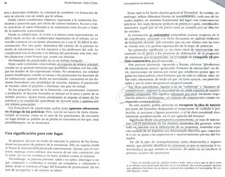 46 GLORIA EDELSTEIN - ADELA CORIA 
jeta a demandas múltiples. La voluntad de contribuir a la formación de 
otro se articula con un orden que lo rebasa. 
Dadas ciertas condiciones objetivas, representa a la institución for­madora 
y parecería que, por efecto de carácter transitivo, fracaso y éxi­to 
atraviesan al sujeto formador y se construyen como fracaso o éxito 
de la institución representada. 
Desde su subjetividad, al vivirse a sí mismo como representante, es 
difícil eludir niveles de conflictividad importantes en el trabajo; no es 
sencillo construir u n encuentro placentero en y con él. Es difícil la dis­criminación. 
Por otra parte, dependerá del carácter de la práctica su 
modo de relacionarse con los maestros o los profesores del aula. La 
complicidad con el docente o la defensa del practicante ante éste sue- . 
len plantearse como formas que asume esa relación. 
Ser formador de practicantes no es un trabajo tranquilo. 
Hasta suele construirse como trabajo, en_espacios de relativa soledad, 
cuando no se generan instancias que posibiliten socializar con los cole­gas 
los detalles de las experiencias vividas. Por momentos, esa soledad 
parece desdibtijarse cuando se suman a los practicantes los docentes de 
las instituciones, quienes, desde sus necesidades, encuentran en los do­centes 
formadores una posibilidad de escucha, mientras el practicante 
se recuesta sobre el pizarrón o distribuye una guía de trabajo. 
En los pequeños actos de la formación, con practicantes, maestros 
o profesores, el docente formador se incluye en la tarea a partir de su 
sentido práctico. Quien forma practicantes se expone al ritmo de las 
prácticas y al complicado aprendizaje de moverse junto a quienes.son 
sus actores principales. 
Los formadores de practicantes suelen tener apuestas silenciosas 
en el juego de las prácticas. Pero, aun en un marco de cierta drama-ticidad, 
se trataría, como en el caso de los practicantes, de encontrar 
un lugar donde su palabra no se pierda en vericuetos en los que, muy 
probablemente, no se reconozca. 
Una significación para este lugar 
Se propone discutir un modo de entender la práctica de los forma-dores 
en procesos de práctica de la enseñanza. Ello no supone eludir 
ni borrar la dramaticidad planteada anteriormente. Quizás, por el con­trario, 
suponga como enfoque una manera de ser más consciente: por 
lo tanto, tal vez no constituya un buen antídoto contra el malestar. 
Sin embargo, se procura priorizar: saber a no saber; interrogar a ne­gar: 
compartir y confrontar a simular ser completos y coherentes a 
priori. ¿Cuál es entonces el lugar del formador de practicantes? ¿Se tra­tará 
de acompañar o de orientar su labor? 
LOS SUJETOS DE LAS PRÁCTICAS 
Hasta aquí se ha hecho alusión general al "formador". Es común, sin 
embargo, utilizar diferentes formas de nombramiento, cada una de las 
cuales implica un mandato fundacional del lugar con consecuencias 
prácticas. Así, suele llamarse profesor de prácticas o guía, coordinador, 
orientador, papel qtie no en pocos casos es asumido por un director 
de estudios. 
La nominación de orientador pretendería avanzar respecto ele la 
de coordinador, adoptada con cierta frecuencia en algunos institutos 
de formación docente, por entender que en este último caso la tarea 
se vincula más a la gestión-organización de la etapa de prácticas. 
Ser orientador significaría ya un cierto nivel de intervención más 
centrado en el apovo a los procesos de elaboración de la propuesta 
de enseñanza por el practicante, en el sentido de compartir e l pro­ceso 
constructivo por él encarado. 
Este proceso plantearía, siguiendo a Bruner, elaborar "plataformas 
de entendimiento mutuo", generando "formatos de interacción", es de­cir, 
microcosmos de interacción social que establecen pautas q u e re­gulan 
los intercambios; estos formatos que n o sólo se utilizan, s i n o , so­bre 
todo, interiorizan, de modo tal que. en tanto apoyos, son provisio­nales 
y por lo tanto desaparecen progresivamente. 
Las ideas precedentes, ligadas a las de "andamiaje" y "traspaso de 
competencias", sugieren la necesidad de construir espacios de conoci­miento 
compartido. Ello significa esforzarse por crear, mediante nego­ciación 
abierta y permanente, un contexto de comprensión común en­riquecido 
constantemente. 
En este sentido, podría pensarse en recuperar la idea de tutoría 
por parte del formador, despejando el componente de cuidado o pro­tección, 
al asociarse a figuras paténtales, o el de direccionalidad abso­lutamente 
predeterminada, en el uso agrícola del término". 
Significada desde una perspectiva constructivista, se trata de interac-tuar 
con el practicante en los distintos momentos del proceso, sobre 
todo en^relación cen la elaboración de su propuesta, teniendo espe­cial 
cuidado de no imprimir una determinada dirección que, conscien­te 
o no, se ajuste a las expectativas y representaciones previas clel for­mador. 
De ahí la idea de acompañamiento como observación y registro 
atento, que permite identificar las instancias en que es necesaria la i n ­tervención 
y en qué sentido es necesaria, de modo de no interferir el 
proceso creativo del practicante. 
' Tutor, en sentido agrícola, significa sostén o guía, caña o estaca que se clava junto 
a un arbusto para mantenerlo derecho en su crecimiento. En sentido general, persona 
que administra los bienes de un menor o persona de capacidad civil incompleta. En sen­tido 
figurado, tutela. 
 