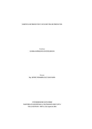 GERENCIA DE PROYECTOS Y CICLO DE VIDA DE PROYECTOS
Estudiante
GLORIA ESPERANZA FUENTES REYES
Docente
Mg. HENRY NEBARDO CELY GRANADOS
UNIVERSIDAD DE SANTANDER
MAESTRIA EN GESTIÓN DE LA TECNOLOGÍA EDUCATIVA
VILLAVICENCIO – META, 12 de Agosto de 2016
 