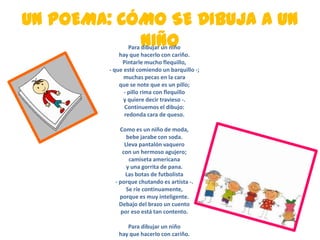 UN POEMA: CÓMO SE DIBUJA A UN
NIÑOPara dibujar un niño
hay que hacerlo con cariño.
Pintarle mucho flequillo,
- que esté comiendo un barquillo -;
muchas pecas en la cara
que se note que es un pillo;
- pillo rima con flequillo
y quiere decir travieso -.
Continuemos el dibujo:
redonda cara de queso.
Como es un niño de moda,
bebe jarabe con soda.
Lleva pantalón vaquero
con un hermoso agujero;
camiseta americana
y una gorrita de pana.
Las botas de futbolista
- porque chutando es artista -.
Se ríe continuamente,
porque es muy inteligente.
Debajo del brazo un cuento
por eso está tan contento.
Para dibujar un niño
hay que hacerlo con cariño.
 