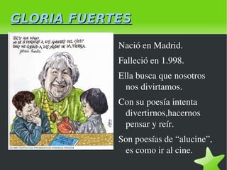 GLORIA FUERTES Nació en Madrid. Falleció en 1.998. Ella busca que nosotros nos divirtamos.  Con su poesía intenta divertirnos,hacernos pensar y reír. Son poesías de “alucine”, es como ir al cine. 