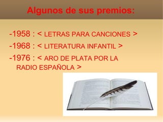 Algunos de sus premios:

-1958 : < LETRAS PARA CANCIONES >
-1968 : < LITERATURA INFANTIL >
-1976 : < ARO DE PLATA POR LA
  RADIO ESPAÑOLA >
 