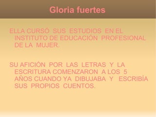 Gloria fuertes

ELLA CURSÓ SUS ESTUDIOS EN EL
 INSTITUTO DE EDUCACIÓN PROFESIONAL
 DE LA MUJER.


SU AFICIÓN POR LAS LETRAS Y LA
 ESCRITURA COMENZARON A LOS 5
 AÑOS CUANDO YA DIBUJABA Y ESCRIBÍA
 SUS PROPIOS CUENTOS.
 