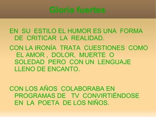 Gloria fuertes

EN SU ESTILO EL HUMOR ES UNA FORMA
 DE CRITICAR LA REALIDAD.
CON LA IRONÍA TRATA CUESTIONES COMO
 EL AMOR , DOLOR, MUERTE O
 SOLEDAD PERO CON UN LENGUAJE
 LLENO DE ENCANTO.


CON LOS AÑOS COLABORABA EN
 PROGRAMAS DE TV CONVIRTIÉNDOSE
 EN LA POETA DE LOS NIÑOS.
 
