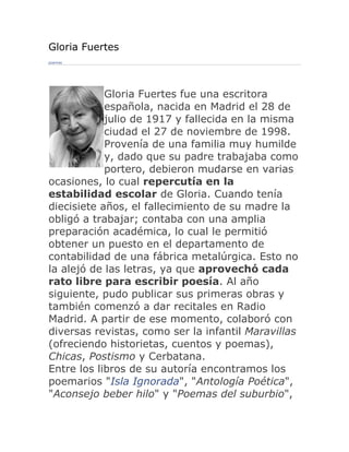 Gloria Fuertes
poemas




            Gloria Fuertes fue una escritora
            española, nacida en Madrid el 28 de
            julio de 1917 y fallecida en la misma
            ciudad el 27 de noviembre de 1998.
            Provenía de una familia muy humilde
            y, dado que su padre trabajaba como
            portero, debieron mudarse en varias
ocasiones, lo cual repercutía en la
estabilidad escolar de Gloria. Cuando tenía
diecisiete años, el fallecimiento de su madre la
obligó a trabajar; contaba con una amplia
preparación académica, lo cual le permitió
obtener un puesto en el departamento de
contabilidad de una fábrica metalúrgica. Esto no
la alejó de las letras, ya que aprovechó cada
rato libre para escribir poesía. Al año
siguiente, pudo publicar sus primeras obras y
también comenzó a dar recitales en Radio
Madrid. A partir de ese momento, colaboró con
diversas revistas, como ser la infantil Maravillas
(ofreciendo historietas, cuentos y poemas),
Chicas, Postismo y Cerbatana.
Entre los libros de su autoría encontramos los
poemarios "Isla Ignorada", "Antología Poética",
"Aconsejo beber hilo" y "Poemas del suburbio",
 