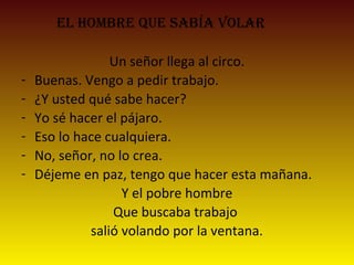 el hombre que sabía volar
Un señor llega al circo.
- Buenas. Vengo a pedir trabajo.
- ¿Y usted qué sabe hacer?
- Yo sé hacer el pájaro.
- Eso lo hace cualquiera.
- No, señor, no lo crea.
- Déjeme en paz, tengo que hacer esta mañana.
Y el pobre hombre
Que buscaba trabajo
salió volando por la ventana.