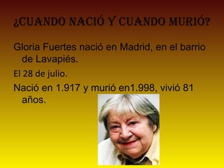 ¿Cuando naCió y Cuando murió?
Gloria Fuertes nació en Madrid, en el barrio
de Lavapiés.
El 28 de julio.
Nació en 1.917 y murió en1.998, vivió 81
años.
 