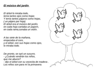 El músico del jardín
El árbol lo miraba todo,
tenía tantos ojos como hojas
Y tenía tantos pájaros como hojas,
( un pájaro por hoja).
El árbol era el músico del jardín,
en cada hoja cantaba un pajarín,
en cada rama,sonaba un violín.
A las siete de la mañana,
empezaba el coro,
y el árbol, con sus hojas como ojos,
lo miraba todo.
De pronto, se oyó un susurro.
- ¿Cuándo vendrán los niños,
que me aburro?
- dijo el árbol con su vocecita de madera-.
Los niños son para mí la primavera.
 