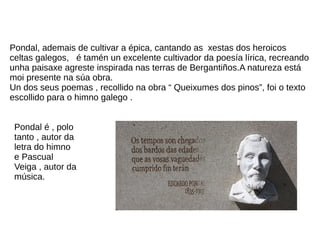 Pondal, ademais de cultivar a épica, cantando as xestas dos heroicos
celtas galegos, é tamén un excelente cultivador da poesía lírica, recreando
unha paisaxe agreste inspirada nas terras de Bergantiños.A natureza está
moi presente na súa obra.
Un dos seus poemas , recollido na obra “ Queixumes dos pinos”, foi o texto
escollido para o himno galego .
Pondal é , polo
tanto , autor da
letra do himno
e Pascual
Veiga , autor da
música.
 