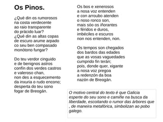 Os Pinos.
¿Qué din os rumorosos
na costa verdecente
ao raio transparente
do prácido luar?
¿Qué din as altas copas
de escuro arume arpado
co seu ben compasado
monótono fungar?
Do teu verdor cinguido
e de benignos astros
confín dos verdes castros
e valeroso chan,
non des a esquecemento
da inxuria o rudo encono;
desperta do teu sono
fogar de Breogán. O motivo central do texto é que Galicia
esperte do seu sono e camiñe na busca da
liberdade, escoitando o rumor das árbores que
, de maneira metafórica, simbolizan ao pobo
galego.
Os bos e xenerosos
a nosa voz entenden
e con arroubo atenden
o noso ronco son,
mais sóo os iñorantes
e féridos e duros,
imbéciles e escuros
non nos entenden, non.
Os tempos son chegados
dos bardos das edades
que as vosas vaguedades
cumprido fin terán;
pois, donde quer, xigante
a nosa voz pregoa
a redenzón da boa
nazón de Breogán.
 