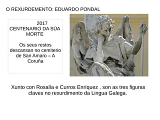 O REXURDEMENTO: EDUARDO PONDAL
2017
CENTENARIO DA SÚA
MORTE
Os seus restos
descansan no cemiterio
de San Amaro – A
Coruña
Xunto con Rosalía e Curros Enríquez , son as tres figuras
claves no rexurdimento da Lingua Galega.
 