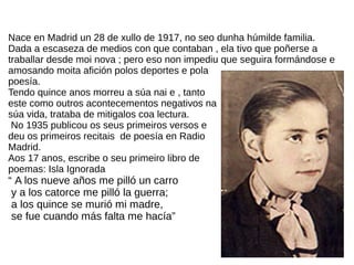 Nace en Madrid un 28 de xullo de 1917, no seo dunha húmilde familia.
Dada a escaseza de medios con que contaban , ela tivo que poñerse a
traballar desde moi nova ; pero eso non impediu que seguira formándose e
amosando moita afición polos deportes e pola
poesía.
Tendo quince anos morreu a súa nai e , tanto
este como outros acontecementos negativos na
súa vida, trataba de mitigalos coa lectura.
No 1935 publicou os seus primeiros versos e
deu os primeiros recitais de poesía en Radio
Madrid.
Aos 17 anos, escribe o seu primeiro libro de
poemas: Isla Ignorada
“ A los nueve años me pilló un carro
y a los catorce me pilló la guerra;
a los quince se murió mi madre,
se fue cuando más falta me hacía”
 