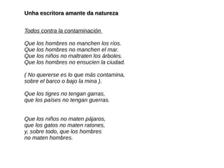 Unha escritora amante da naturezaUnha escritora amante da natureza
Todos contra la contaminación
Que los hombres no manchen los ríos.
Que los hombres no manchen el mar.
Que los niños no maltraten los árboles.
Que los hombres no ensucien la ciudad.
( No quererse es lo que más contamina,
sobre el barco o bajo la mina ).
Que los tigres no tengan garras,
que los países no tengan guerras.
Que los niños no maten pájaros,
que los gatos no maten ratones,
y, sobre todo, que los hombres
no maten hombres.
 