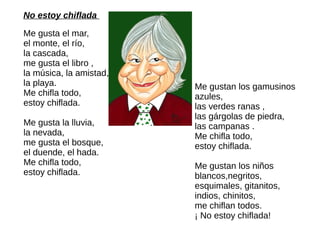 No estoy chiflada
Me gusta el mar,
el monte, el río,
la cascada,
me gusta el libro ,
la música, la amistad,
la playa.
Me chifla todo,
estoy chiflada.
Me gusta la lluvia,
la nevada,
me gusta el bosque,
el duende, el hada.
Me chifla todo,
estoy chiflada.
Me gustan los gamusinos
azules,
las verdes ranas ,
las gárgolas de piedra,
las campanas .
Me chifla todo,
estoy chiflada.
Me gustan los niños
blancos,negritos,
esquimales, gitanitos,
indios, chinitos,
me chiflan todos.
¡ No estoy chiflada!
 