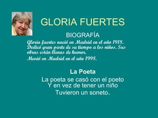 GLORIA FUERTES BIOGRAFÍA Gloria fuertes nació en Madrid en el año 1918. Dedicó gran parte de su tiempo a los niños. Sus obras están llenas de humor. Murió en Madrid en el año 1998.  La Poeta La poeta se casó con el poeto Y en vez de tener un niño Tuvieron un soneto . 