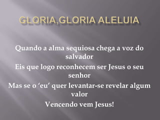 Gloria,gloria aleluia Quando a alma sequiosa chega a voz do salvador Eis que logo reconhecem ser Jesus o seu senhor Mas se o ‘eu’ quer levantar-se revelar algum valor Vencendo vem Jesus! 