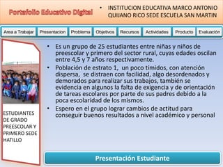 Presentación Estudiante
Area a Trabajar Presentacion Problema Objetivos Recursos Actividades Producto EvaluaciónProductoActividades ProductoRecursos Actividades ProductoObjetivos Recursos Actividades ProductoProblema Objetivos Recursos Actividades ProductoPresentacion Problema Objetivos Recursos Actividades ProductoProblema
• INSTITUCION EDUCATIVA MARCO ANTONIO
QUIJANO RICO SEDE ESCUELA SAN MARTIN
ESTUDIANTES
DE GRADO
PREESCOLAR Y
PRIMERO SEDE
HATILLO
• Es un grupo de 25 estudiantes entre niñas y niños de
preescolar y primero del sector rural, cuyas edades oscilan
entre 4,5 y 7 años respectivamente.
• Población de estrato 1, un poco tímidos, con atención
dispersa, se distraen con facilidad, algo desordenados y
demorados para realizar sus trabajos, también se
evidencia en algunos la falta de exigencia y de orientación
de tareas escolares por parte de sus padres debido a la
poca escolaridad de los mismos.
• Espero en el grupo lograr cambios de actitud para
conseguir buenos resultados a nivel académico y personal
 