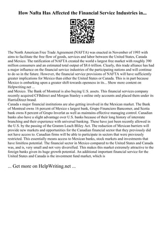 How Nafta Has Affected the Financial Service Industries in...
The North American Free Trade Agreement (NAFTA) was enacted in November of 1993 with
aims to facilitate the free flow of goods, services and labor between the United States, Canada
and Mexico. The ratification of NAFTA created the world s largest free market with roughly 390
million consumers and an estimated total output of $8.6 trillion. Clearly, this trade alliance has had
a major influence on the financial service industries of the participating nations and will continue
to do so in the future. However, the financial service provisions of NAFTA will have sufficiently
greater implications for Mexico than either the United States or Canada. This is in part because
Mexico is embarking upon a greater shift towards openness in its... Show more content on
Helpwriting.net ...
and Mexico. The Bank of Montreal is also buying U.S. assets. This financial services company
recently acquired CFBdirect and Morgan Stanley s online only accounts and placed them under its
HarrisDirect brand.
Canada s major financial institutions are also getting involved in the Mexican market. The Bank
of Montreal owns 16 percent of Mexico s largest bank, Grupo Financiero Bancomer, and Scotia
bank owns 8 percent of Grupo Inverlat as well as maintains effective managing control. Canadian
banks also have a slight advantage over U.S. banks because of their long history of interstate
branching and their experience with universal banking. These have just been recently allowed in
the U.S. by the passing of the Gramm Leach Bliley Act. The reduction of Mexican barriers will
provide new markets and opportunities for the Canadian financial sector that they previously did
not have access to. Canadian firms will be able to participate in sectors that were previously
restricted. This essentially means access to Mexican banks, stock markets and investments that
have limitless potential. The financial sector in Mexico compared to the United States and Canada
was, and is, very small and not very diversified. This makes this market extremely attractive to the
foreign banks given its huge growth potential. An additional important financial service for the
United States and Canada is the investment fund market, which is
... Get more on HelpWriting.net ...
 