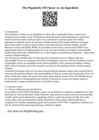 The Popularity Of Cheese As An Ingredient
1. Introduction
The popularity of cheese as an ingredient in a daily diet is unmatched when it comes to an
average person in today s time. Furthermore, cheese being the major ingredient in various fast
foods around the world, which are said to be a contributor in increasing the toll of obese
population worldwide, due to the presence of high amount of fat content making it an energy
dense food which is a major cause of obesity and related diseases (Global Strategy on Diet,
Physical Activity and Health, WHO). In accordance to the survey carried out by WHO it was
reported that almost 2.8 million people die every year due to being overweight or obese (Global
Health Observatory data, WHO).However, on the contrary cheese being an important ... Show more
content on Helpwriting.net ...
Low fat cheese, primarily hard varieties have been reported to have a rubbery body and
unacceptable flavour as compare to the full fat counterparts. However, soft low fat cheese varieties
is reportedly to have an acceptable results and acceptability in the commercial markets. (Mistry
2001). Hence the prime aim of this research is to focus on the hard type cheese varieties mainly,
Cheddar.
Limitation pertaining in the low fat cheese has provided an immense scope in the research field to
overcome the problem related to the unacceptability of flavour, texture and functionality of low fat
cheese. Hence this study will mainly focus upon improving the texture of low fat Cheddar cheese
by an assumption of incorporating more amount of moisture by using a fat replacer mainly a
hydrocolloid to impart a similar texture to the full fat variety.
2. Literature review
2.1. Cheese: definition and classification
In accordance with CODEX Standards, cheese can be defined as a ripened or unripened soft, semi
hard, hard or extra hard product within which the whey protein to casein ration do not exceed that
of milk, which can be obtained by coagulating wholly or partly the protein of milk, skim milk,
cream, whey cream or buttermilk by partly draining the whey portion which results due to
coagulation by suitable coagulating agents such as rennet (FAO 1978). Coagulation of protein can
also be carried out by processing techniques which are capable
... Get more on HelpWriting.net ...
 