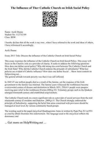 The Influence of Ther Catholic Church on Iriish Social Policy
Name: Aoife Dunne
Student No: 112732149
Class: BSW
I hereby declare that all the work is my own , when I have referred to the work and ideas of others,
I have referenced it accordingly.
Aoife Dunne
Essay 2013 Title: Discuss the influence of the Catholic Church on Irish Social Policy
This essay examines the influence of the Catholic Church on Irish Social Policy. This essay will
focus on the Church s role as a provider of charity. It seeks to address the following questions:
How does one define social policy? Why did strong ties exist between The Catholic Church and
the Irish State? Why did the Catholic Church endorse the principle of subsidiarity? What key
policies are evident of Catholic influence? How does one define Social ... Show more content on
Helpwriting.net ...
The general attitude towards poverty was that it was self inflicted.
In 1845 47 one million people died as a result of the famine, yet the response of the Irish
government to the famine was minimal. The famine years witnessed the workhouses become
overcrowded centres of disease and destitution in March 1851, 250,611 people were paupers
receiving poor relief in the workhouse (Feriter,2004,p.52) .Voluntary groups such as the Quakers
emerged nineteenth century and established soup kitchens.
The Catholic Church took on a more significant role as a provider of social services from the mid
nineteenth century (Considine and Dukelow ,2009,p.15. The Church strongly endorsed the
principle of Subsidiarity, supporting the belief that areas concerned with provision should be
managed at local level, by various community based groups.
The wording used in the papal encyclical Quadragesimo Anno in written by Pope Pius X1 in1931
as cited by (Ibid) illustrates this endorsement. The language used in the encyclical reflects the
dominance and
... Get more on HelpWriting.net ...
 