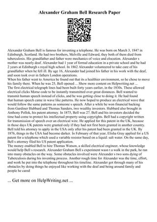 Alexander Graham Bell Research Paper
Alexander Graham Bell is famous for inventing a telephone. He was born on March 3, 1847 in
Edinburgh, Scotland. He had two brothers, Melville and Edward, they both of them died from
tuberculosis. His grandfather and father were mechanics of voice and elocution. Alexander s
mother was nearly deaf. Alexander had 1 year of formal education in a private school and he had
2 years at Edinburgh s royal high school. In 1862 Alexander volunteered to take care of his
grandfather when he fell ill. By age 16, Alexander had joined his father in his work with the deaf,
and soon took over in fathers London operations.
When his father went to America he found out that its a healthier environment, so he chose to move
his family there. When he was 25, Bell opened ... Show more content on Helpwriting.net ...
The first electrical telegraph lines had been built forty years earlier, in the 1830s. These allowed
electrical clicks Morse code to be instantly transmitted over great distances. Bell wanted to
transmit human speech instead of clicks, and he was getting close to doing it. He had found
that human speech came in wave like patterns. He now hoped to produce an electrical wave that
would follow the same patterns as someone s speech. After a while he won financial backing
from Gardiner Hubbard and Thomas Sanders, two wealthy investors. Hubbard also brought in
Anthony Pollok, his patent attorney. In 1875, Bell was 27. Bell and his investors decided the
time had come to protect his intellectual property using copyrights. Bell had a copyright written
for transmission of speech over an electrical wire. He applied for this patent in the UK, because
in those days UK patents were granted only if they had not first been granted in another country.
Bell told his attorney to apply in the USA only after his patent had been granted in the UK. By
1876, things in the USA had become darker. In February of that year, Elisha Gray applied for a US
patent for a telephone which used a variable resistor based on a liquid: salt water. On the same day,
Bell s attorney filed his US patent application.
The money enabled Bell to hire Thomas Watson, a skilled electrical engineer, whose knowledge
would help Bell s research. Alexander Graham Bell s experiment wasn t a walk in the park, he ran
into many obstacles on the way. Some obstacles involved were Alexander s two sons dying of
Tuberculosis during his inventing process. Another rough time for Alexander was the time, effort,
and work he put into the telephone throughout his timeline. Alexander got through many of his
obstacles by doing things he enjoyed like working with the deaf and being around family and
people he cared
... Get more on HelpWriting.net ...
 