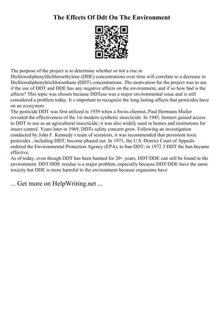 The Effects Of Ddt On The Environment
The purpose of the project is to determine whether or not a rise in
Dichlorodiphenyldichloroethylene (DDE) concentrations over time will correlate to a decrease in
Dichlorodiphenyltrichloroethane (DDT) concentrations. The motivation for the project was to see
if the use of DDT and DDE has any negative affects on the environment, and if so how bad is the
affects? This topic was chosen because DDTuse was a major environmental issue and is still
considered a problem today. It s important to recognize the long lasting affects that pesticides have
on an ecosystem.
The pesticide DDT was first utilized in 1939 when a Swiss chemist, Paul Hermann Muller
revealed the effectiveness of the 1st modern synthetic insecticide. In 1945, farmers gained access
to DDT to use as an agricultural insecticide; it was also widely used in homes and institutions for
insect control. Years later in 1969, DDTs safety concern grew. Following an investigation
conducted by John F. Kennedy s team of scientists, it was recommended that persistent toxic
pesticides , including DDT, become phased out. In 1971, the U.S. District Court of Appeals
ordered the Environmental Protection Agency (EPA), to ban DDT; in 1972 3 DDT the ban became
effective.
As of today, even though DDT has been banned for 20+ years, DDT/DDE can still be found in the
environment. DDT/DDE residue is a major problem, especially because DDT/DDE have the same
toxicity but DDE is more harmful to the environment because organisms have
... Get more on HelpWriting.net ...
 