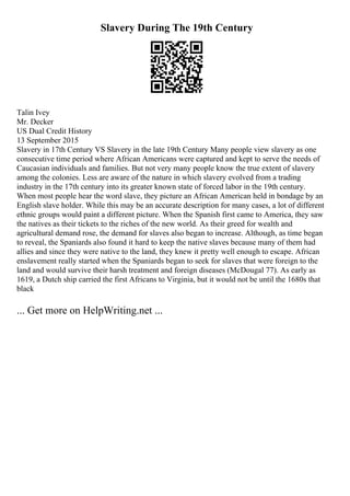 Slavery During The 19th Century
Talin Ivey
Mr. Decker
US Dual Credit History
13 September 2015
Slavery in 17th Century VS Slavery in the late 19th Century Many people view slavery as one
consecutive time period where African Americans were captured and kept to serve the needs of
Caucasian individuals and families. But not very many people know the true extent of slavery
among the colonies. Less are aware of the nature in which slavery evolved from a trading
industry in the 17th century into its greater known state of forced labor in the 19th century.
When most people hear the word slave, they picture an African American held in bondage by an
English slave holder. While this may be an accurate description for many cases, a lot of different
ethnic groups would paint a different picture. When the Spanish first came to America, they saw
the natives as their tickets to the riches of the new world. As their greed for wealth and
agricultural demand rose, the demand for slaves also began to increase. Although, as time began
to reveal, the Spaniards also found it hard to keep the native slaves because many of them had
allies and since they were native to the land, they knew it pretty well enough to escape. African
enslavement really started when the Spaniards began to seek for slaves that were foreign to the
land and would survive their harsh treatment and foreign diseases (McDougal 77). As early as
1619, a Dutch ship carried the first Africans to Virginia, but it would not be until the 1680s that
black
... Get more on HelpWriting.net ...
 