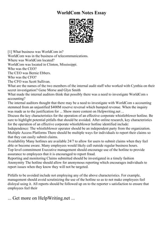WorldCom Notes Essay
[1] What business was WorldCom in?
WorldCom was in the business of telecommunications.
Where was WorldCom located?
WorldCom was located in Clinton, Mississippi.
Who was the CEO?
The CEO was Bernie Ebbers.
Who was the CFO?
The CFO was Scott Sullivan.
What are the names of the two members of the internal audit staff who worked with Cynthia on their
secret investigation? Gene Morse and Glyn Smith
What made the internal auditors think that possibly there was a need to investigate WorldCom s
accounting?
The internal auditors thought that there may be a need to investigate with WorldCom s accounting
stemmed from an unjustified $400M reserve reversal which bumped revenue. When the inquiry
was made as to the justification for ... Show more content on Helpwriting.net ...
Discuss the key characteristics for the operation of an effective corporate whistleblower hotline. Be
sure to highlight potential pitfalls that should be avoided. After online research, key characteristics
for the operation of an effective corporate whistleblower hotline identified include:
Independence: The whistleblower operator should be an independent party from the organization.
Multiple Access Platforms There should be multiple ways for individuals to report their claims so
that they can easily submit claims.
Availability Many hotlines are available 24/7 to allow for users to submit claims when they feel
able or become aware. Many employees would likely call outside regular business hours.
Top level commitment Executive management should encourage use of the hotline to provide
assurance to employees that it is encouraged to report fraud.
Reporting and monitoring Claims submitted should be investigated in a timely fashion
Anonymity The hotline should allow for anonymous reporting which encourages individuals to
report issues when they know they will not be targeted.
Pitfalls to be avoided include not employing any of the above characteristics. For example,
management should avoid scrutinizing the use of the hotline so as to not make employees feel
disloyal using it. All reports should be followed up on to the reporter s satisfaction to ensure that
employees feel their
... Get more on HelpWriting.net ...
 
