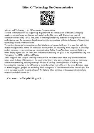 Effect Of Technology On Communication
Internet and Technology: It s Effect on our Communication
Modern communication has stepped up its game with the introduction of Instant Messaging
services, internet based application and social media. But even with this increase ease of
communication Sherry Turkle and Jenna Wortham provide very different two experiences and
outlooks towards the increasing benefits and problems associated with the influence of internet and
technology on our communication.
Technology improved communication, but it is facing a bigger challenge. It is seen that with the
increased dependence on the IM and social media people are becoming more engulfed in creating a
perfect persona, even when they are communicating. While Jenna Wrotham suggests that it is a
boon, Sherry agrees that for some, but sometimes something too good is not so good in the long run.
The Age of IM, DM s and Social Media:
Jenna suggests how couples can keep in touch with each other even when they are thousands of
miles apart. A boon of technology, for sure; while Sherry also agrees. More people are becoming
accustomed to texting, sending messages instead of calling, chatting instead of talking and
becoming too engulfed in their Persona to even show their real self s over the texts. In today s age
as Turkle suggests, people are becoming more susceptible to text communication. But is it just that
a text message is easier to send, always? We believe it has got to do with deeper intentional and
unintentional choices that we
... Get more on HelpWriting.net ...
 