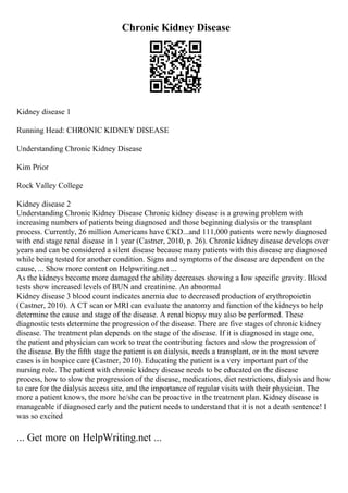 Chronic Kidney Disease
Kidney disease 1
Running Head: CHRONIC KIDNEY DISEASE
Understanding Chronic Kidney Disease
Kim Prior
Rock Valley College
Kidney disease 2
Understanding Chronic Kidney Disease Chronic kidney disease is a growing problem with
increasing numbers of patients being diagnosed and those beginning dialysis or the transplant
process. Currently, 26 million Americans have CKD...and 111,000 patients were newly diagnosed
with end stage renal disease in 1 year (Castner, 2010, p. 26). Chronic kidney disease develops over
years and can be considered a silent disease because many patients with this disease are diagnosed
while being tested for another condition. Signs and symptoms of the disease are dependent on the
cause, ... Show more content on Helpwriting.net ...
As the kidneys become more damaged the ability decreases showing a low specific gravity. Blood
tests show increased levels of BUN and creatinine. An abnormal
Kidney disease 3 blood count indicates anemia due to decreased production of erythropoietin
(Castner, 2010). A CT scan or MRI can evaluate the anatomy and function of the kidneys to help
determine the cause and stage of the disease. A renal biopsy may also be performed. These
diagnostic tests determine the progression of the disease. There are five stages of chronic kidney
disease. The treatment plan depends on the stage of the disease. If it is diagnosed in stage one,
the patient and physician can work to treat the contributing factors and slow the progression of
the disease. By the fifth stage the patient is on dialysis, needs a transplant, or in the most severe
cases is in hospice care (Castner, 2010). Educating the patient is a very important part of the
nursing role. The patient with chronic kidney disease needs to be educated on the disease
process, how to slow the progression of the disease, medications, diet restrictions, dialysis and how
to care for the dialysis access site, and the importance of regular visits with their physician. The
more a patient knows, the more he/she can be proactive in the treatment plan. Kidney disease is
manageable if diagnosed early and the patient needs to understand that it is not a death sentence! I
was so excited
... Get more on HelpWriting.net ...
 