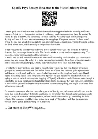 Spotify Pays Enough Revenues to the Music Industry Essay
I m not quite sure who it was that decided that music was supposed to be an insanely profitable
business. Mick Jagger has pointed out that it really only made serious money from the start of the
70s to the end of the 90s, but somebody s written in to the NME the week complaining about
Spotify and how it doesn t pay artists enough for song plays. Compared to what? Album sales?
While it s true that an artist is unlikely to earn anywhere near as much moneyfrom streaming as they
are from album sales, this isn t really a comparison that works.
When you go to the theatre you don t buy a movie ticket because you like the film. You buy a
ticket so that you can go in and see the film. Music works in pretty much the opposite way. You
listen to ... Show more content on Helpwriting.net ...
It would also be well to consider that with most music streaming services when you come across
a song that you would like to buy it is quite easy and convenient to do so from within the service,
and so in addition to greater pay, Spotify likely also causes more sales than radio play.
I wonder how many millions you need to make before you decide that you d rather a business
give you no money and zero new fans rather than a bit of both. We ve heard quite a plethora of
well known people such as Calvin Harris, Lady Gaga, and, as of a couple of weeks ago, David
Byrne of Talking Heads fame complain about Spotify, but you never hear about artists who are
trying to make a name for themselves slagging off Spotify s Business model because, even though it
s probably far more beneficial to shareholders than it is to musicians, they can still appreciate that it
is an excellent promotional opportunity that doesn t cost them anything, and might even leave them
with some extra cash!
Perhaps the consumers who don t morally agree with Spottily and its low rates should also bear in
mind that even if somebody listens to an album a lot on Spottily but doesn t quite like it enough to
buy it, or any of its creator s other products, at least the album artist has go something for their
efforts. The consumer could have just gotten their work off PirateBay, and then the musicians
wouldn t have gotten paid anything for it. If you ve
... Get more on HelpWriting.net ...
 