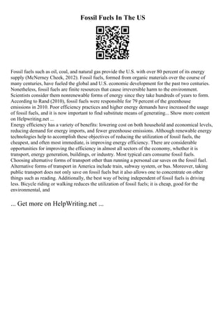 Fossil Fuels In The US
Fossil fuels such as oil, coal, and natural gas provide the U.S. with over 80 percent of its energy
supply (McNerney Cheek, 2012). Fossil fuels, formed from organic materials over the course of
many centuries, have fueled the global and U.S. economic development for the past two centuries.
Nonetheless, fossil fuels are finite resources that cause irreversible harm to the environment.
Scientists consider them nonrenewable forms of energy since they take hundreds of years to form.
According to Rand (2010), fossil fuels were responsible for 79 percent of the greenhouse
emissions in 2010. Poor efficiency practices and higher energy demands have increased the usage
of fossil fuels, and it is now important to find substitute means of generating... Show more content
on Helpwriting.net ...
Energy efficiency has a variety of benefits: lowering cost on both household and economical levels,
reducing demand for energy imports, and fewer greenhouse emissions. Although renewable energy
technologies help to accomplish these objectives of reducing the utilization of fossil fuels, the
cheapest, and often most immediate, is improving energy efficiency. There are considerable
opportunities for improving the efficiency in almost all sectors of the economy, whether it is
transport, energy generation, buildings, or industry. Most typical cars consume fossil fuels.
Choosing alternative forms of transport other than running a personal car saves on the fossil fuel.
Alternative forms of transport in America include train, subway system, or bus. Moreover, taking
public transport does not only save on fossil fuels but it also allows one to concentrate on other
things such as reading. Additionally, the best way of being independent of fossil fuels is driving
less. Bicycle riding or walking reduces the utilization of fossil fuels; it is cheap, good for the
environmental, and
... Get more on HelpWriting.net ...
 