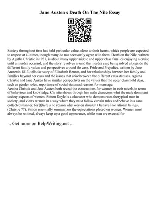 Jane Austen s Death On The Nile Essay
Society throughout time has held particular values close to their hearts, which people are expected
to respect at all times, though many do not necessarily agree with them. Death on the Nile, written
by Agatha Christie in 1937, is about many upper middle and upper class families enjoying a cruise
until a murder occurred, and the story revolves around the murder case being solved alongside the
different family values and perspectives around the case. Pride and Prejudice, written by Jane
Austenin 1813, tells the story of Elizabeth Bennet, and her relationships between her family and
families beyond her class and the issues that arise between the different class statuses. Agatha
Christie and Jane Austen have similar perspectives on the values that the upper class hold dear,
such as gender roles, importance of social statusand reasons for marriage.
Agatha Christie and Jane Austen both reveal the expectations for women in their novels in terms
of behaviour and knowledge. Christie shows through her male characters what the male dominant
society expects of women. Simon Doyle is a character who demonstrates the typical man in
society, and views women in a way where they must follow certain rules and behave in a sane,
collected manner, for [t]here s no reason why women shouldn t behave like rational beings,
(Christie 77). Simon essentially summarizes the expectations placed on women. Women must
always be rational, always keep up a good appearance, while men are excused for
... Get more on HelpWriting.net ...
 