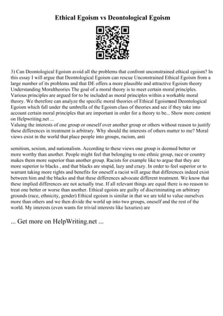 Ethical Egoism vs Deontological Egoism
3) Can Deontological Egoism avoid all the problems that confront unconstrained ethical egoism? In
this essay I will argue that Deontological Egoism can rescue Unconstrained Ethical Egoism from a
large number of its problems and that DE offers a more plausible and attractive Egoism theory
Understanding Moraltheories The goal of a moral theory is to meet certain moral principles.
Various principles are argued for to be included as moral principles within a workable moral
theory. We therefore can analyze the specific moral theories of Ethical Egoismand Deontological
Egoism which fall under the umbrella of the Egoism class of theories and see if they take into
account certain moral principles that are important in order for a theory to be... Show more content
on Helpwriting.net ...
Valuing the interests of one group or oneself over another group or others without reason to justify
these differences in treatment is arbitrary. Why should the interests of others matter to me? Moral
views exist in the world that place people into groups, racism, anti
semitism, sexism, and nationalism. According to these views one group is deemed better or
more worthy than another. People might feel that belonging to one ethnic group, race or country
makes them more superior than another group. Racists for example like to argue that they are
more superior to blacks , and that blacks are stupid, lazy and crazy. In order to feel superior or to
warrant taking more rights and benefits for oneself a racist will argue that differences indeed exist
between him and the blacks and that these differences advocate different treatment. We know that
these implied differences are not actually true. If all relevant things are equal there is no reason to
treat one better or worse than another. Ethical egoists are guilty of discriminating on arbitrary
grounds (race, ethnicity, gender) Ethical egoism is similar in that we are told to value ourselves
more than others and we then divide the world up into two groups, oneself and the rest of the
world. My interests (even wants for trivial interests like luxuries) are
... Get more on HelpWriting.net ...
 