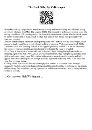 The Bark Side, By Volkswagen
Hump Day quickly caught fire in America with its witty and comical hump backed camel asking
coworkers what day it is (Meet The Logans, 2013). The imaginative and unconventional scene of a
talking camel in an office setting attracts the immediate attention of viewers, who then stick around
to learn why the camel is there, which is when they uncover that this ad was sponsored by an
insurance company.
Another ad featuring an unconventional opening scene was The Bark Side by Volkswagen, which
opened with eleven different breeds of dogs barking in harmony (Volkswagenargoficial, 2012).
The entire video is of this song that this k 9 a cappella group has learned. It is not until the very
last scene, of course, when the car manufacturer who funded the video is revealed.
Uncle Drew is a nearly five minute video of a disguised Kyrie Irving playing basketball with
random people in the park (Pepsi, 2012). Unbeknownst to them, they were playing a professional
athlete and not an elderly man. This original video attracts users through its novelty, celebrity
appeal, and action of the sport, not through its sound arguments as to why Pepsi MAX should be
your first beverage choice.
Crafting videos that have no relevance to the physical product is a common tactic amongst
successful YouTubead creators because the product they are attempting to sell may not have many
differentiating factors to base a strong argument on and because advertisers aim to engage viewers
within 15 seconds,
... Get more on HelpWriting.net ...
 