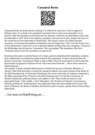 Canonical Books
Canonical books are books that are relating to or ordered by canon law. It has to appear in
biblical canon. For a book to be considered canonical it has to meet seven principles. In no
specific order the principles are the book must be dynamic, written by an authoritative writer and
be authoritative itself. It has to be authentic, prophetic, and received. Lastly, people who knew of
the events have to have been able to falsify them. The reason a canon of scripture became
necessary, was because the prophets and apostles were no longer here. They were the living voice
of this information. Canon was a way to preserve biblical writings from any corruption. A canon of
the biblebridges the old and new Testaments. This was gradual. The formation of the New
Testament canon is how the sacredness was preserved.
Knowing what canon is and the history of it, helps a person comprehend the importance scripture.
God s authoritative revelation has books rooted in His inspiration. To know the particulars the
history is necessary. According to What is said on Bible. Org The word canon is used to describe
those books recognized as inspired of God. The word comes from the ... Show more content on
Helpwriting.net ...
The number of books included differ based on whether the person is Christian, Mormon, or
Muslim. Matt Slick describes it in detail by stating In Judaism, the canon consists of the books of
the Old Testamentonly. In Protestant Christianity, the canon is the body of scripture comprised in
the Bible consisting of the 39 books in the Old Testament and 27 in the New Testament. In
Roman Catholicism, additional books were added in 1546. These books are known as the
apocryphal books: Tobit, Judith, 1 and 2 Maccabees, The Wisdom of Solomon, Ecclesiasticus
(Sirach), and Baruch. In Mormonism, four additional books have been added to the Canon: The
book of Mormon, the Book of Abraham, the Doctrine and Covenants, and the Pearl of Great Price.
(Matt Slick,
... Get more on HelpWriting.net ...
 