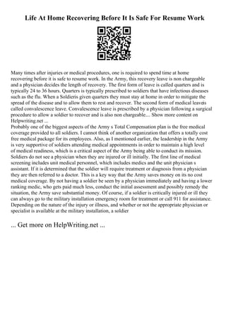 Life At Home Recovering Before It Is Safe For Resume Work
Many times after injuries or medical procedures, one is required to spend time at home
recovering before it is safe to resume work. In the Army, this recovery leave is non chargeable
and a physician decides the length of recovery. The first form of leave is called quarters and is
typically 24 to 36 hours. Quarters is typically prescribed to soldiers that have infectious diseases
such as the flu. When a Soldieris given quarters they must stay at home in order to mitigate the
spread of the disease and to allow them to rest and recover. The second form of medical leaveis
called convalescence leave. Convalescence leave is prescribed by a physician following a surgical
procedure to allow a soldier to recover and is also non chargeable.... Show more content on
Helpwriting.net ...
Probably one of the biggest aspects of the Army s Total Compensation plan is the free medical
coverage provided to all soldiers. I cannot think of another organization that offers a totally cost
free medical package for its employees. Also, as I mentioned earlier, the leadership in the Army
is very supportive of soldiers attending medical appointments in order to maintain a high level
of medical readiness, which is a critical aspect of the Army being able to conduct its mission.
Soldiers do not see a physician when they are injured or ill initially. The first line of medical
screening includes unit medical personnel, which includes medics and the unit physician s
assistant. If it is determined that the soldier will require treatment or diagnosis from a physician
they are then referred to a doctor. This is a key way that the Army saves money on its no cost
medical coverage. By not having a soldier be seen by a physician immediately and having a lower
ranking medic, who gets paid much less, conduct the initial assessment and possibly remedy the
situation, the Army save substantial money. Of course, if a soldier is critically injured or ill they
can always go to the military installation emergency room for treatment or call 911 for assistance.
Depending on the nature of the injury or illness, and whether or not the appropriate physician or
specialist is available at the military installation, a soldier
... Get more on HelpWriting.net ...
 