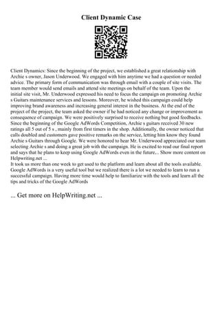 Client Dynamic Case
Client Dynamics: Since the beginning of the project, we established a great relationship with
Archie s owner, Jason Underwood. We engaged with him anytime we had a question or needed
advice. The primary form of communication was through email with a couple of site visits. The
team member would send emails and attend site meetings on behalf of the team. Upon the
initial site visit, Mr. Underwood expressed his need to focus the campaign on promoting Archie
s Guitars maintenance services and lessons. Moreover, he wished this campaign could help
improving brand awareness and increasing general interest in the business. At the end of the
project of the project, the team asked the owner if he had noticed any change or improvement as
consequence of campaign. We were positively surprised to receive nothing but good feedbacks.
Since the beginning of the Google AdWords Competition, Archie s guitars received 30 new
ratings all 5 out of 5 s , mainly from first timers in the shop. Additionally, the owner noticed that
calls doubled and customers gave positive remarks on the service, letting him know they found
Archie s Guitars through Google. We were honored to hear Mr. Underwood appreciated our team
selecting Archie s and doing a great job with the campaign. He is excited to read our final report
and says that he plans to keep using Google AdWords even in the future.... Show more content on
Helpwriting.net ...
It took us more than one week to get used to the platform and learn about all the tools available.
Google AdWords is a very useful tool but we realized there is a lot we needed to learn to run a
successful campaign. Having more time would help to familiarize with the tools and learn all the
tips and tricks of the Google AdWords
... Get more on HelpWriting.net ...
 