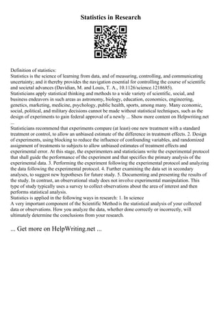 Statistics in Research
Definition of statistics:
Statistics is the science of learning from data, and of measuring, controlling, and communicating
uncertainty; and it thereby provides the navigation essential for controlling the course of scientific
and societal advances (Davidian, M. and Louis, T. A., 10.1126/science.1218685).
Statisticians apply statistical thinking and methods to a wide variety of scientific, social, and
business endeavors in such areas as astronomy, biology, education, economics, engineering,
genetics, marketing, medicine, psychology, public health, sports, among many. Many economic,
social, political, and military decisions cannot be made without statistical techniques, such as the
design of experiments to gain federal approval of a newly ... Show more content on Helpwriting.net
...
Statisticians recommend that experiments compare (at least) one new treatment with a standard
treatment or control, to allow an unbiased estimate of the difference in treatment effects. 2. Design
of experiments, using blocking to reduce the influence of confounding variables, and randomized
assignment of treatments to subjects to allow unbiased estimates of treatment effects and
experimental error. At this stage, the experimenters and statisticians write the experimental protocol
that shall guide the performance of the experiment and that specifies the primary analysis of the
experimental data. 3. Performing the experiment following the experimental protocol and analyzing
the data following the experimental protocol. 4. Further examining the data set in secondary
analyses, to suggest new hypotheses for future study. 5. Documenting and presenting the results of
the study. In contrast, an observational study does not involve experimental manipulation. This
type of study typically uses a survey to collect observations about the area of interest and then
performs statistical analysis.
Statistics is applied in the following ways in research: 1. In science
A very important component of the Scientific Method is the statistical analysis of your collected
data or observations. How you analyze the data, whether done correctly or incorrectly, will
ultimately determine the conclusions from your research.
... Get more on HelpWriting.net ...
 