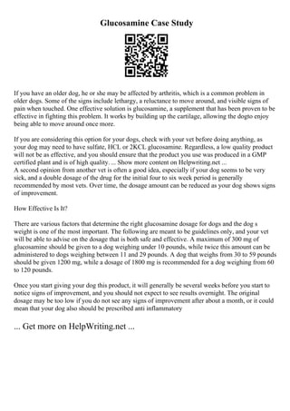 Glucosamine Case Study
If you have an older dog, he or she may be affected by arthritis, which is a common problem in
older dogs. Some of the signs include lethargy, a reluctance to move around, and visible signs of
pain when touched. One effective solution is glucosamine, a supplement that has been proven to be
effective in fighting this problem. It works by building up the cartilage, allowing the dogto enjoy
being able to move around once more.
If you are considering this option for your dogs, check with your vet before doing anything, as
your dog may need to have sulfate, HCL or 2KCL glucosamine. Regardless, a low quality product
will not be as effective, and you should ensure that the product you use was produced in a GMP
certified plant and is of high quality. ... Show more content on Helpwriting.net ...
A second opinion from another vet is often a good idea, especially if your dog seems to be very
sick, and a double dosage of the drug for the initial four to six week period is generally
recommended by most vets. Over time, the dosage amount can be reduced as your dog shows signs
of improvement.
How Effective Is It?
There are various factors that determine the right glucosamine dosage for dogs and the dog s
weight is one of the most important. The following are meant to be guidelines only, and your vet
will be able to advise on the dosage that is both safe and effective. A maximum of 300 mg of
glucosamine should be given to a dog weighing under 10 pounds, while twice this amount can be
administered to dogs weighing between 11 and 29 pounds. A dog that weighs from 30 to 59 pounds
should be given 1200 mg, while a dosage of 1800 mg is recommended for a dog weighing from 60
to 120 pounds.
Once you start giving your dog this product, it will generally be several weeks before you start to
notice signs of improvement, and you should not expect to see results overnight. The original
dosage may be too low if you do not see any signs of improvement after about a month, or it could
mean that your dog also should be prescribed anti inflammatory
... Get more on HelpWriting.net ...
 
