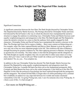 The Dark Knight And The Departed Film Analysis
Significant Connections
A significant connection between the four films The Dark Knight directed by Christopher Nolan,
The Departed directed by Martin Scorsese, The Prestige directed by Christopher Nolan and Gone
Girl directed by David Fincher is the way in which the directors have manipulated the narrative
structure to engage the audience in contrasting ways. Christopher Nolan and Martin Scorsese used
equally weighted protagonists and antagonists in the films The Dark Knight and The Departed to
create the narrative structure in a sense so that the audience feels equally engaged by both
characters. Christopher Nolan and David Fincher have manipulated the narrative structure in the
films The Prestige and Gone Girl to expose a hidden ... Show more content on Helpwriting.net ...
For example, when The Joker captured Rachel and Harvey Dent, Batman is given the option to
save only one of the two most important people in his life. This reinforces the idea of Batman s
strength becoming his greatest weakness by The Joker applying pressure to Batman, forcing him
to question his own morality. The Joker makes it clear that the protagonist and the antagonist in
The Dark Knight are equally weighted, they rely on each other to either cause chaos or to stop
chaos. Kill you? I don t want to kill you! What would I do without you? Go back to ripping off
mob dealers? No, no, you... You complete me.
In addition to the way Christopher Nolan has directed The Dark Knight, Martin Scorsese has
directed The Departed by using equally weighted protagonists and antagonists much like
Christopher Nolan has. Leonardo DiCaprio has been cast as the fundamental protagonist, Billy
Costigan and Matt Damon has been cast as the central antagonist, Colin Sullivan in the film The
Departed. In this film the portrayal of psychology has been explored through both the protagonist
and the antagonist. The mental toll that Billy Costigan takes on whilst pretending to be a criminal
but is truthfully an undercover cop, traps him between two worlds and creates emotional
vulnerability in his life. I m going f*cking nuts, man. I can t be someone else every f*cking day. It
s been a year of this. I ve had enough of
... Get more on HelpWriting.net ...
 