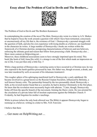 Essay about The Problem of God in Devils and The Brothers...
The Problem of God in Devils and The Brothers Karamazov
In contemplating the creation of the novel The Idiot, Dostoyevsky wrote in a letter to A.N. Maikov
that he hoped to focus the work around a question with which I have been tormented, consciously
or unconsciously all my life that is, the existence of God. 1 Dostoyevsky s personal struggle with
the question of faith, and also his own experience with trying doubts as a believer, are manifested
in the characters he writes. A large number of Dostoyevsky s books are written within the
framework of a Christian doctrine, juxtaposing characterizations of believers and non believers,
enforcing the ultimate good and reason that follow from possessing a faith. Dostoyevsky also ...
Show more content on Helpwriting.net ...
Moreover, these childhood associations seem to have strongly imprinted upon his mind, This
book [the book of Job] Anna [his wife], it s strange is one of the first which made an impression on
me in life, I was just then only a little boy. 5
While a large portion of Dostoyevsky s nurturing seems to have occurred in a Christian nest, he was
also exposed to the harsh qualities possessed by man. His father was, though reverent, a drunk, and
was later murdered by serfs on account of his inhumane treatment.6
This rougher sphere of his upbringing manifested itself in Dostoyevsky s early adulthood. He
became involved in a group known as the Russian Utopian Socialists, influenced by Belinsky, a
well known literary critic. The partnership formed by the two presumably shook Dostoyevsky s
faith, as his revered mentor found that as a socialist, he had to destroy Christianity in the first place.
He knew that the revolution must necessarily begin with atheism. 7 Later, though, Dostoyevsky
broke off from the specific branch of the movement, forming the Durov circle. He was arrested for
the circulation of a private letter full of insolent expressions against the Orthodox Church. 8
Evidently, he had forgotten his mother s teachings.
While in prison (where the only book allowed was The Bible) it appears Dostoyevsky began to
reemerge as a believer, writing in a letter to Mrs. N.D. Fonvizin:
I believe that there
... Get more on HelpWriting.net ...
 
