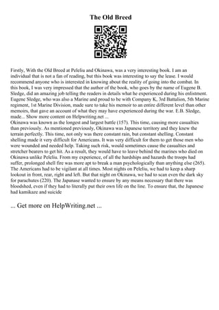 The Old Breed
Firstly, With the Old Breed at Peleliu and Okinawa, was a very interesting book. I am an
individual that is not a fan of reading, but this book was interesting to say the lease. I would
recommend anyone who is interested in knowing about the reality of going into the combat. In
this book, I was very impressed that the author of the book, who goes by the name of Eugene B.
Sledge, did an amazing job telling the readers in details what he experienced during his enlistment.
Eugene Sledge, who was also a Marine and proud to be with Company K, 3rd Battalion, 5th Marine
regiment, 1st Marine Division, made sure to take his memoir to an entire different level than other
memoirs, that gave an account of what they may have experienced during the war. E.B. Sledge,
made... Show more content on Helpwriting.net ...
Okinawa was known as the longest and largest battle (157). This time, causing more casualties
than previously. As mentioned previously, Okinawa was Japanese territory and they knew the
terrain perfectly. This time, not only was there constant rain, but constant shelling. Constant
shelling made it very difficult for Americans. It was very difficult for them to get those men who
were wounded and needed help. Taking such risk, would sometimes cause the casualties and
stretcher bearers to get hit. As a result, they would have to leave behind the marines who died on
Okinawa unlike Peleliu. From my experience, of all the hardships and hazards the troops had
suffer, prolonged shell fire was more apt to break a man psychologically than anything else (265).
The Americans had to be vigilant at all times. Most nights on Peleliu, we had to keep a sharp
lookout in front, rear, right and left. But that night on Okinawa, we had to scan even the dark sky
for parachutes (220). The Japanase wanted to ensure by any means necessary that there was
bloodshed, even if they had to literally put their own life on the line. To ensure that, the Japanese
had kamikaze and suicide
... Get more on HelpWriting.net ...
 