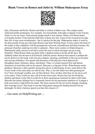 Blank Verses in Romeo and Juliet by William Shakespeare Essay
Epic, Passionate and Poetic. Romeo and Juliet is written in blank verse. This simply means
unrhymed iambic pentameter. For example, Two households, both alike in dignity In fair Verona,
where we lay our scene, From ancient grudge break to new mutiny, Where civil blood makes
civil hands unclean. From forth the fatal loins of these two foes A pair of star crossed lovers take
their life. It may seem melodramatic , but it s perfect for the play. Shakespeare makes it work by
the plot actually living up to the hype (Romeo and Juliet Writing Style). It truly entices the heart of
the reader as they empathize with the protagonists universal, unconditional and ideal romance, the
portrayal of perfect, undying love that is captured... Show more content on Helpwriting.net ...
Shakespeare really stresses in all these scenes the ease in which messages can go wrong
(Huntley). When Romeo finds out about Juliet s death he believes he has all the facts. He
suddenly makes the decision to kill himself, aided by poison. Romeos best speech is perhaps the
one he delivers in the tomb; with it he gives dignity, meaning, and finality to the one act he plans
and executes (Huntley). The speech and characters of the play have been depicted all
throughout music, literature, dance, and theater. There s a certain musical flow and intense
alternation of mood that enliven the speech. Mercutio is a big part of this. When Romeo needs
guidance, Mercutio is there quickly giving him advice worth hearing. In fact, some believe the
wisest words in the entire play are said by him. Why, is not this better now than groaning for
love? Now art though sociable, now art thou Romeo; Now art thou what thou art, by art as well
as by nature. These words are also said to be the most ironic. Romeo here has not found his
identity and doesn t truly find it except for in those spontaneous moments he shares with Juliet.
Mercutio has plenty dialogue but is commonly known for his passionate repetition of A plague a
both your houses! right before his death. The main concern for the two lovers though is keeping
their marriage secret. They hope to one day bring peace among the feuding families but are
distraught. In Juliet s balcony speech you hear this concern. O
... Get more on HelpWriting.net ...
 