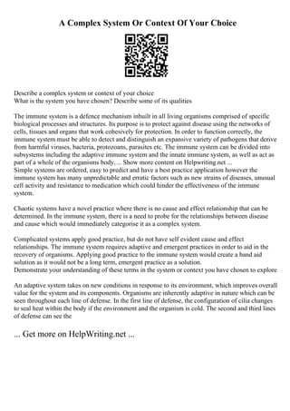 A Complex System Or Context Of Your Choice
Describe a complex system or context of your choice
What is the system you have chosen? Describe some of its qualities
The immune system is a defence mechanism inbuilt in all living organisms comprised of specific
biological processes and structures. Its purpose is to protect against disease using the networks of
cells, tissues and organs that work cohesively for protection. In order to function correctly, the
immune system must be able to detect and distinguish an expansive variety of pathogens that derive
from harmful viruses, bacteria, protozoans, parasites etc. The immune system can be divided into
subsystems including the adaptive immune system and the innate immune system, as well as act as
part of a whole of the organisms body,... Show more content on Helpwriting.net ...
Simple systems are ordered, easy to predict and have a best practice application however the
immune system has many unpredictable and erratic factors such as new strains of diseases, unusual
cell activity and resistance to medication which could hinder the effectiveness of the immune
system.
Chaotic systems have a novel practice where there is no cause and effect relationship that can be
determined. In the immune system, there is a need to probe for the relationships between disease
and cause which would immediately categorise it as a complex system.
Complicated systems apply good practice, but do not have self evident cause and effect
relationships. The immune system requires adaptive and emergent practices in order to aid in the
recovery of organisms. Applying good practice to the immune system would create a band aid
solution as it would not be a long term, emergent practice as a solution.
Demonstrate your understanding of these terms in the system or context you have chosen to explore
An adaptive system takes on new conditions in response to its environment, which improves overall
value for the system and its components. Organisms are inherently adaptive in nature which can be
seen throughout each line of defense. In the first line of defense, the configuration of cilia changes
to seal heat within the body if the environment and the organism is cold. The second and third lines
of defense can see the
... Get more on HelpWriting.net ...
 