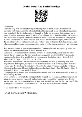 Jewish Death And Burial Practices
Introduction
Burial has long been considered an important component of death; it is the mourners final
encounter with the recognizable, substantial body of the deceased. Every culture has to determine
how to deal with the physical remains of the dead, to find a way to honour their memory, and to
go on living in a society that is now deprived of one of its members. Burial traditions and practices
have developed throughout history and around the world to meet this human need. This paper will
examine Jewish death and burial practices from the Old Testament, the Gospels, and other New
Testament accounts, as well as archaeological evidence from first century Palestine; this evidence,
when compared to recent arguments against the burial of ... Show more content on Helpwriting.net
...
This was also the first of seven days of mourning. This mourning took place publicly, either just
outside the entrance of the tomb, or inside the tomb itself..
Burial in the Jewish nation most commonly occurred in a family tomb, usually a cave located
outside the city proper, and therefore away from where people lived. In the Old Testament, the
euphemism for death, slept with his fathers, references the familial tomb (eg. 1 Kings 2:10; 1
Kings 11:43; 2 Kings 15:7,22,38; 2 Chr. 26:2,23).
The Jewish people in the Old Testament showed respect for the dead by providing them with
proper burials. In Scripture, examples of burial of the dead date back to the days of the patriarchs
(Sarah, Gen. 23; Abraham, Gen. 25, Jacob, Gen. 50), the judges (Tola and Jair, Judg. 10; Ibzan,
Elon, and Abdon, Judg. 12), and the kings, both good and evil (Saul, 1 Sam. 31; David, 1 Kings 2;
Manasseh, 2 Kings 21; and Josiah, 2 Kings 23).
In keeping with the Mosaic laws, even executed criminals were to be buried promptly, in order to
avoid defiling the land:
When someone is convicted of a crime punishable by death and is executed, and you hang him on
a tree, his corpse must not remain all night upon the tree; you shall bury him that same day, for
anyone hung on a tree is under God s curse. You must not defile the land that the Lord your God is
giving you for possession. (Deuteronomy 21:22 23, New Revised Standard Version)
It was permissible in Jewish culture
... Get more on HelpWriting.net ...
 