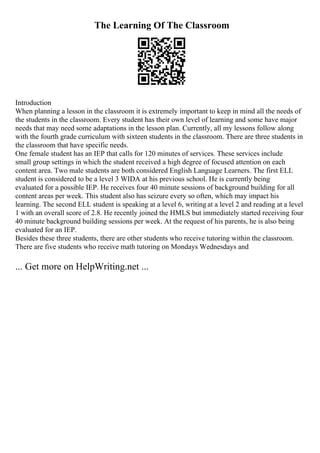 The Learning Of The Classroom
Introduction
When planning a lesson in the classroom it is extremely important to keep in mind all the needs of
the students in the classroom. Every student has their own level of learning and some have major
needs that may need some adaptations in the lesson plan. Currently, all my lessons follow along
with the fourth grade curriculum with sixteen students in the classroom. There are three students in
the classroom that have specific needs.
One female student has an IEP that calls for 120 minutes of services. These services include
small group settings in which the student received a high degree of focused attention on each
content area. Two male students are both considered English Language Learners. The first ELL
student is considered to be a level 3 WIDA at his previous school. He is currently being
evaluated for a possible IEP. He receives four 40 minute sessions of background building for all
content areas per week. This student also has seizure every so often, which may impact his
learning. The second ELL student is speaking at a level 6, writing at a level 2 and reading at a level
1 with an overall score of 2.8. He recently joined the HMLS but immediately started receiving four
40 minute background building sessions per week. At the request of his parents, he is also being
evaluated for an IEP.
Besides these three students, there are other students who receive tutoring within the classroom.
There are five students who receive math tutoring on Mondays Wednesdays and
... Get more on HelpWriting.net ...
 