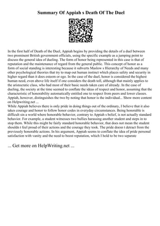Summary Of Appiah s Death Of The Duel
In the first half of Death of the Duel, Appiah begins by providing the details of a duel between
two prominent British government officials, using the specific example as a jumping point to
discuss the general idea of dueling. The form of honor being represented in this case is that of
reputation and the maintenance of regard from the general public. This concept of honor as a
form of social standing is interesting because it subverts Maslow s Hierarchy of Needs and many
other psychological theories that try to map out human instinct which places safety and security in
higher regard than it does esteem or ego. In the case of the duel, honor is considered the highest
human need, even above life itself if one considers the death toll, although that mainly applies to
the aristocratic class, who had most of their basic needs taken care of already. In the case of
dueling, the society at the time seemed to conflate the ideas of respect and honor, assuming that the
characteristic of honorability automatically entitled one to respect from peers and lower classes.
Appiah, however, distinguishes the two by noting that honor is the individual... Show more content
on Helpwriting.net ...
While Appiah believes there is only pride in doing things out of the ordinary, I believe that it also
takes courage and honor to follow honor codes in everyday circumstances. Being honorable is
difficult sin a world where honorable behavior, contrary to Appiah s belief, is not actually standard
behavior. For example, a student witnesses two bullies harassing another student and steps in to
stop them. While this might be fairly standard honorable behavior, that does not mean the student
shouldn t feel proud of their actions and the courage they took. The pride doesn t detract from the
previously honorable actions. In his argument, Appiah seems to conflate the idea of pride personal
satisfaction with vanity and the need to boost reputation, which I hold to be two separate
... Get more on HelpWriting.net ...
 