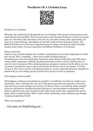 Worldview Of A Christian Essay
Worldview of a Christian
What does the world look like through the lens of a Christian? The answers to this question can be
found directly from the Bible. There are many parts to the Christian Worldview, but the seven main
parts are; what God is like, the nature of the universe, the nature of man, ethics and morality, the
cause of evil and suffering, what happens to man after death, and the meaning of history. The
Biblical Worldview of a Christian is important because it helps us develop our faith in God and
become closer to him. Everyone should have the Biblical Worldview of a Christian.
What is God Like?
God has every excellent attribute. He is infinite, meaning that He never had a beginning nor will he
have an end. This is something ... Show more content on Helpwriting.net ...
He wanted man to be a free moral agent; having the choice between right and wrong. Man chose
wrong, which caused pain, suffering, and death entered the world as a result. God has power to
stop evil, but it is because of His everlasting patience and grace towards us that He allows our sins
to continue. God did not want to end sin yet, because He did not want to lose anyone. A 2 Peter
3:9 puts it, The Lord is not slow in keeping his promise, as some understand slowness. Instead he is
patient with you, not wanting anyone to perish, but everyone to come to repentance.
What happens to man at death?
What happens to believers and unbelievers at death is very different. For believers, death is not a
punishment. After a Christian dies, the soul of that person goes into God s presence, where they
wait until Jesus second coming to go to heaven. In Heaven, there is no suffering, death, and grief.
In heaven, the believers worship and praise God forever, and also partake in meaningful work.
After an unbeliever dies, their soul goes to hell. When Jesus returns, they experience the second
death, which is eternal torment. Hell is a place of fire and burning, where unbelievers go through
weeping and gnashing of teeth.
What is the meaning of
... Get more on HelpWriting.net ...
 